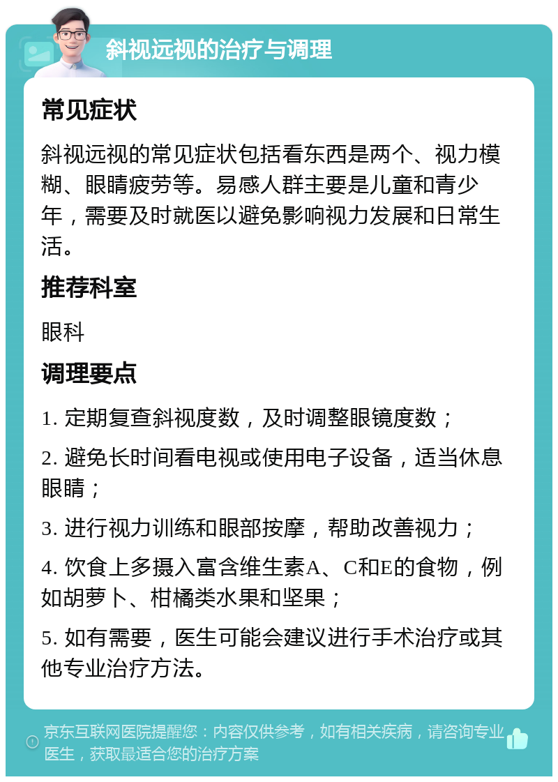 斜视远视的治疗与调理 常见症状 斜视远视的常见症状包括看东西是两个、视力模糊、眼睛疲劳等。易感人群主要是儿童和青少年，需要及时就医以避免影响视力发展和日常生活。 推荐科室 眼科 调理要点 1. 定期复查斜视度数，及时调整眼镜度数； 2. 避免长时间看电视或使用电子设备，适当休息眼睛； 3. 进行视力训练和眼部按摩，帮助改善视力； 4. 饮食上多摄入富含维生素A、C和E的食物，例如胡萝卜、柑橘类水果和坚果； 5. 如有需要，医生可能会建议进行手术治疗或其他专业治疗方法。