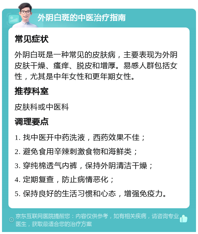 外阴白斑的中医治疗指南 常见症状 外阴白斑是一种常见的皮肤病，主要表现为外阴皮肤干燥、瘙痒、脱皮和增厚。易感人群包括女性，尤其是中年女性和更年期女性。 推荐科室 皮肤科或中医科 调理要点 1. 找中医开中药洗液，西药效果不佳； 2. 避免食用辛辣刺激食物和海鲜类； 3. 穿纯棉透气内裤，保持外阴清洁干燥； 4. 定期复查，防止病情恶化； 5. 保持良好的生活习惯和心态，增强免疫力。