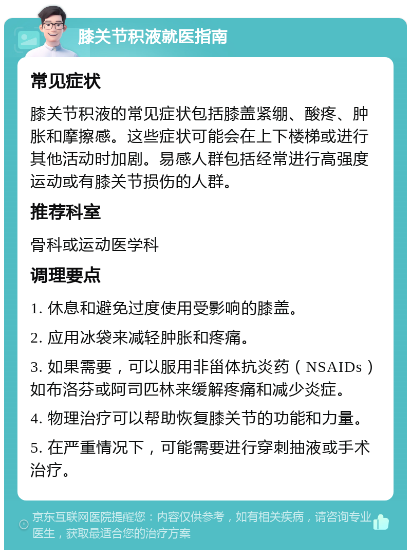 膝关节积液就医指南 常见症状 膝关节积液的常见症状包括膝盖紧绷、酸疼、肿胀和摩擦感。这些症状可能会在上下楼梯或进行其他活动时加剧。易感人群包括经常进行高强度运动或有膝关节损伤的人群。 推荐科室 骨科或运动医学科 调理要点 1. 休息和避免过度使用受影响的膝盖。 2. 应用冰袋来减轻肿胀和疼痛。 3. 如果需要，可以服用非甾体抗炎药（NSAIDs）如布洛芬或阿司匹林来缓解疼痛和减少炎症。 4. 物理治疗可以帮助恢复膝关节的功能和力量。 5. 在严重情况下，可能需要进行穿刺抽液或手术治疗。