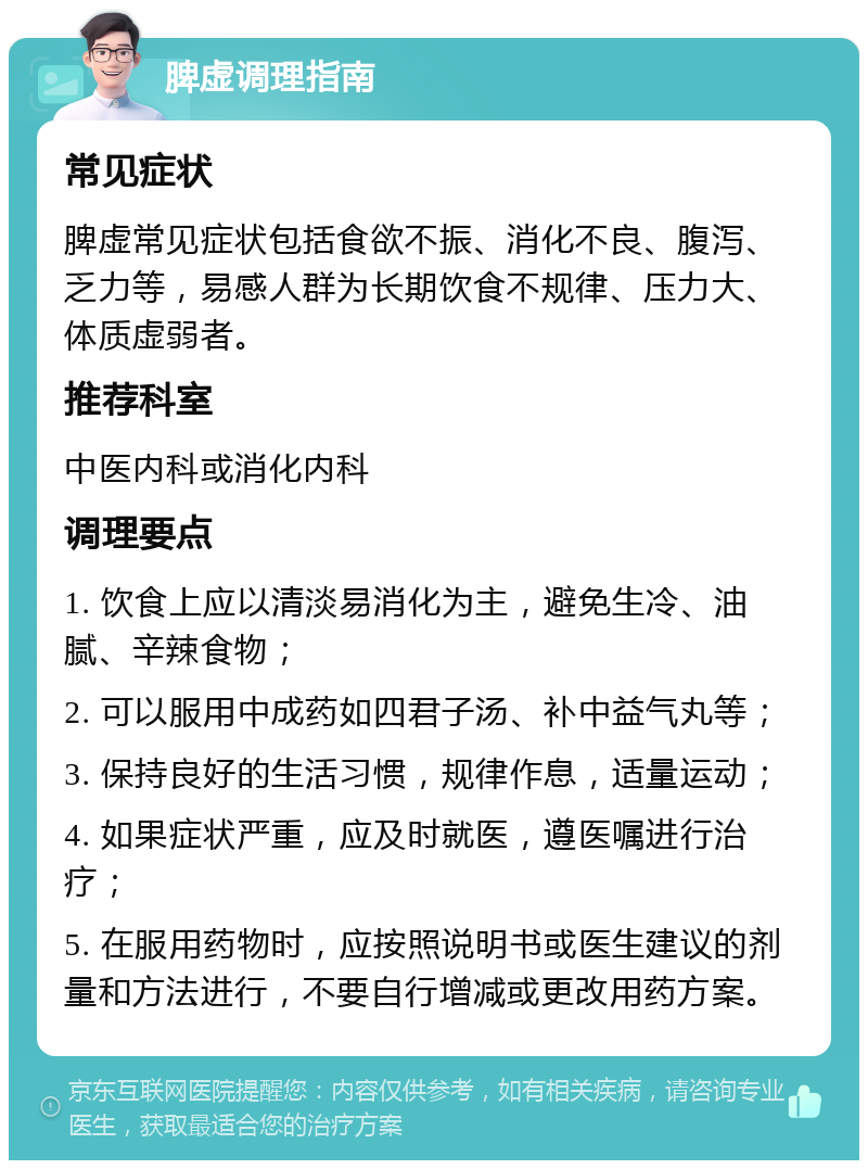 脾虚调理指南 常见症状 脾虚常见症状包括食欲不振、消化不良、腹泻、乏力等，易感人群为长期饮食不规律、压力大、体质虚弱者。 推荐科室 中医内科或消化内科 调理要点 1. 饮食上应以清淡易消化为主，避免生冷、油腻、辛辣食物； 2. 可以服用中成药如四君子汤、补中益气丸等； 3. 保持良好的生活习惯，规律作息，适量运动； 4. 如果症状严重，应及时就医，遵医嘱进行治疗； 5. 在服用药物时，应按照说明书或医生建议的剂量和方法进行，不要自行增减或更改用药方案。