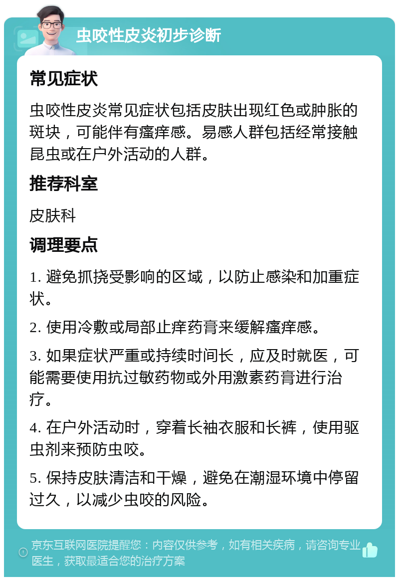 虫咬性皮炎初步诊断 常见症状 虫咬性皮炎常见症状包括皮肤出现红色或肿胀的斑块，可能伴有瘙痒感。易感人群包括经常接触昆虫或在户外活动的人群。 推荐科室 皮肤科 调理要点 1. 避免抓挠受影响的区域，以防止感染和加重症状。 2. 使用冷敷或局部止痒药膏来缓解瘙痒感。 3. 如果症状严重或持续时间长，应及时就医，可能需要使用抗过敏药物或外用激素药膏进行治疗。 4. 在户外活动时，穿着长袖衣服和长裤，使用驱虫剂来预防虫咬。 5. 保持皮肤清洁和干燥，避免在潮湿环境中停留过久，以减少虫咬的风险。