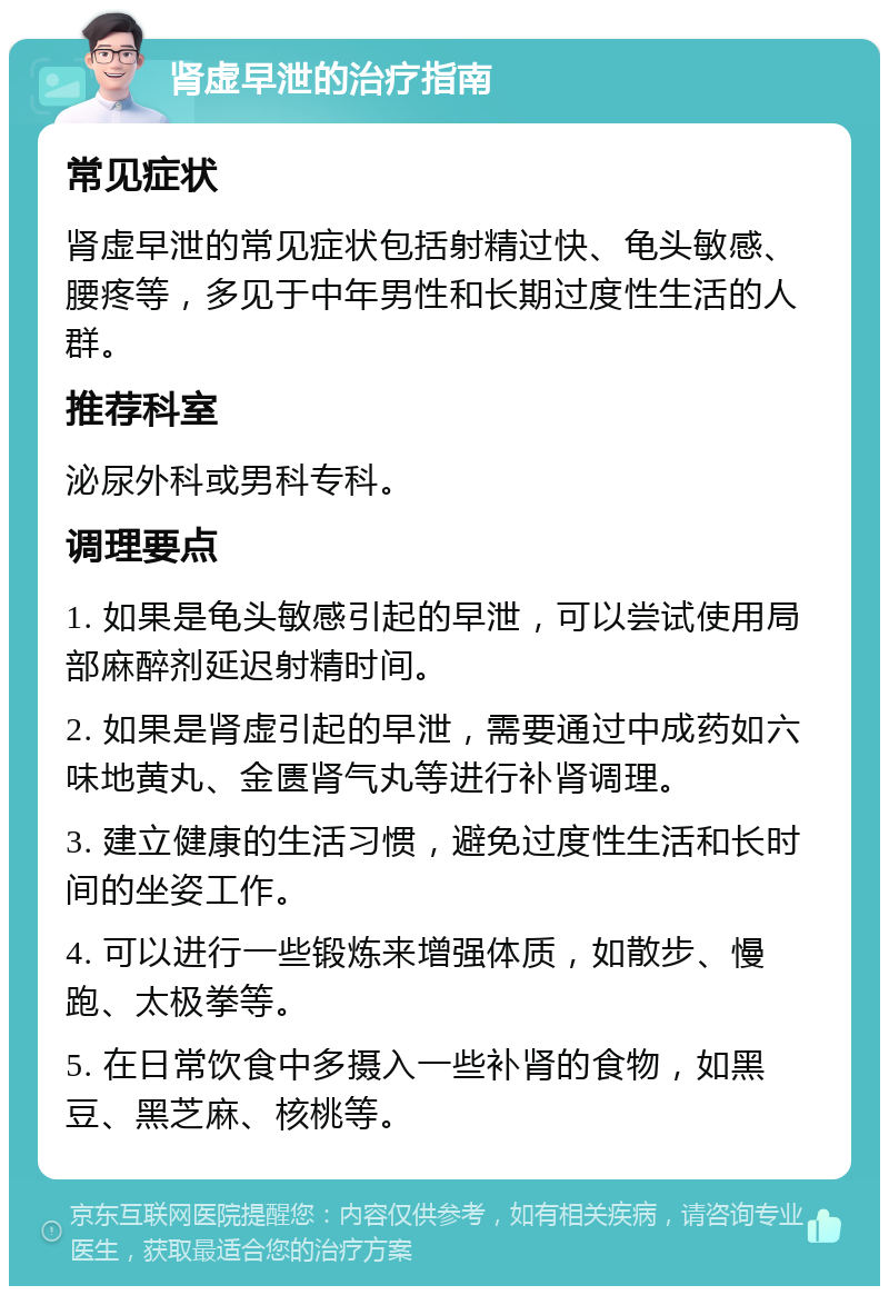 肾虚早泄的治疗指南 常见症状 肾虚早泄的常见症状包括射精过快、龟头敏感、腰疼等，多见于中年男性和长期过度性生活的人群。 推荐科室 泌尿外科或男科专科。 调理要点 1. 如果是龟头敏感引起的早泄，可以尝试使用局部麻醉剂延迟射精时间。 2. 如果是肾虚引起的早泄，需要通过中成药如六味地黄丸、金匮肾气丸等进行补肾调理。 3. 建立健康的生活习惯，避免过度性生活和长时间的坐姿工作。 4. 可以进行一些锻炼来增强体质，如散步、慢跑、太极拳等。 5. 在日常饮食中多摄入一些补肾的食物，如黑豆、黑芝麻、核桃等。