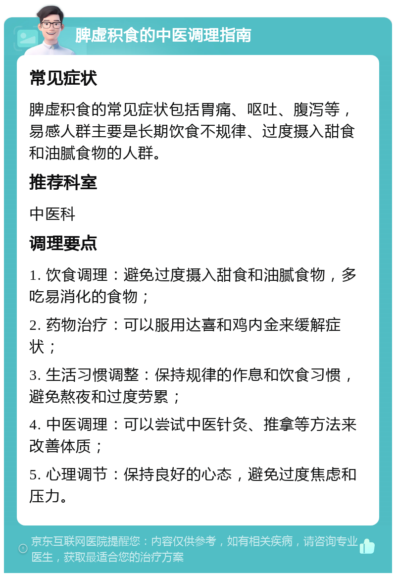 脾虚积食的中医调理指南 常见症状 脾虚积食的常见症状包括胃痛、呕吐、腹泻等，易感人群主要是长期饮食不规律、过度摄入甜食和油腻食物的人群。 推荐科室 中医科 调理要点 1. 饮食调理：避免过度摄入甜食和油腻食物，多吃易消化的食物； 2. 药物治疗：可以服用达喜和鸡内金来缓解症状； 3. 生活习惯调整：保持规律的作息和饮食习惯，避免熬夜和过度劳累； 4. 中医调理：可以尝试中医针灸、推拿等方法来改善体质； 5. 心理调节：保持良好的心态，避免过度焦虑和压力。