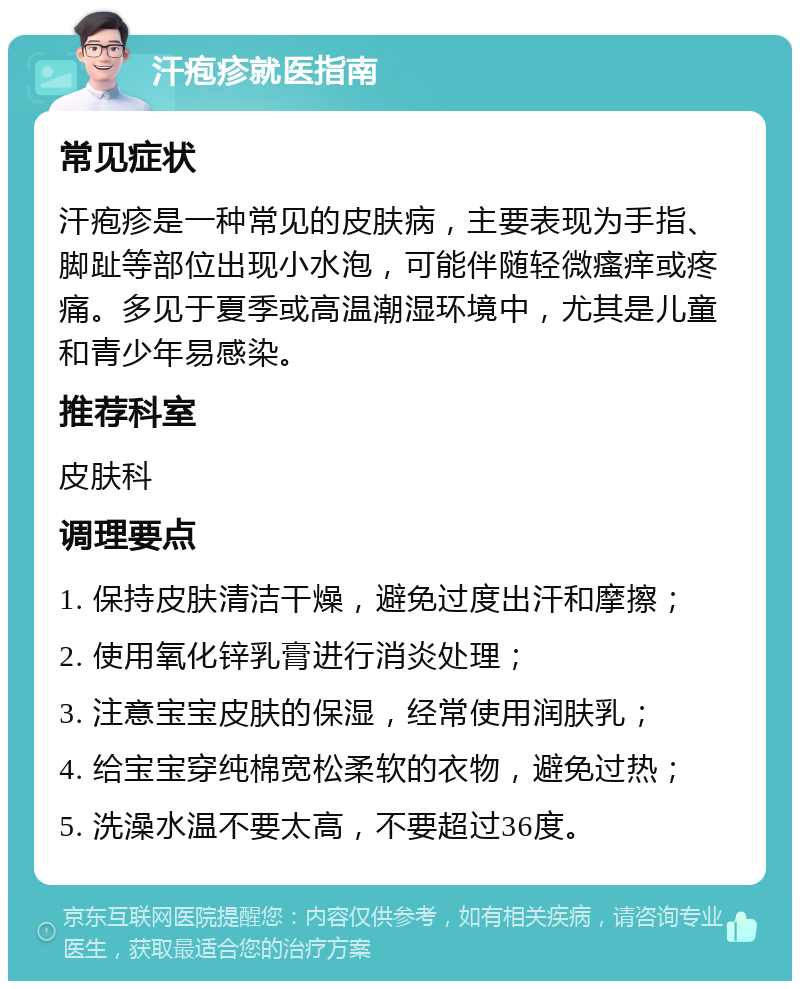 汗疱疹就医指南 常见症状 汗疱疹是一种常见的皮肤病，主要表现为手指、脚趾等部位出现小水泡，可能伴随轻微瘙痒或疼痛。多见于夏季或高温潮湿环境中，尤其是儿童和青少年易感染。 推荐科室 皮肤科 调理要点 1. 保持皮肤清洁干燥，避免过度出汗和摩擦； 2. 使用氧化锌乳膏进行消炎处理； 3. 注意宝宝皮肤的保湿，经常使用润肤乳； 4. 给宝宝穿纯棉宽松柔软的衣物，避免过热； 5. 洗澡水温不要太高，不要超过36度。