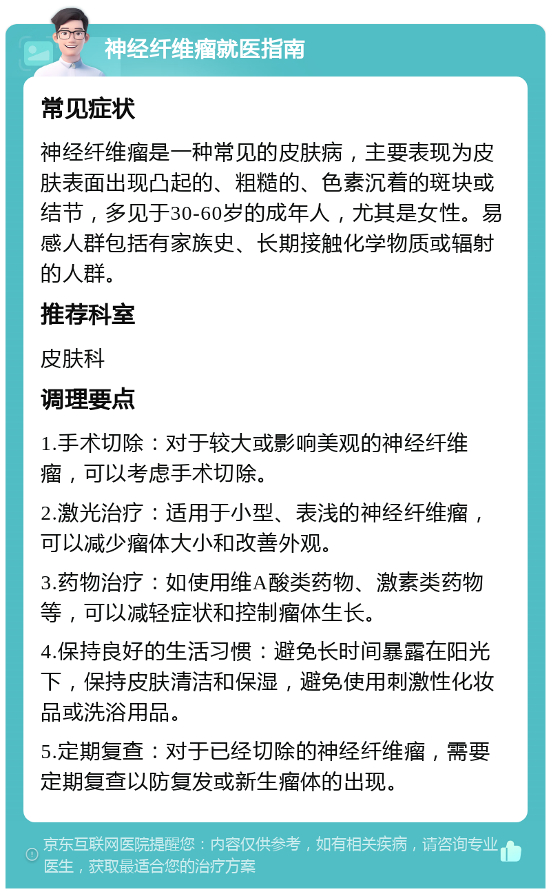 神经纤维瘤就医指南 常见症状 神经纤维瘤是一种常见的皮肤病，主要表现为皮肤表面出现凸起的、粗糙的、色素沉着的斑块或结节，多见于30-60岁的成年人，尤其是女性。易感人群包括有家族史、长期接触化学物质或辐射的人群。 推荐科室 皮肤科 调理要点 1.手术切除：对于较大或影响美观的神经纤维瘤，可以考虑手术切除。 2.激光治疗：适用于小型、表浅的神经纤维瘤，可以减少瘤体大小和改善外观。 3.药物治疗：如使用维A酸类药物、激素类药物等，可以减轻症状和控制瘤体生长。 4.保持良好的生活习惯：避免长时间暴露在阳光下，保持皮肤清洁和保湿，避免使用刺激性化妆品或洗浴用品。 5.定期复查：对于已经切除的神经纤维瘤，需要定期复查以防复发或新生瘤体的出现。