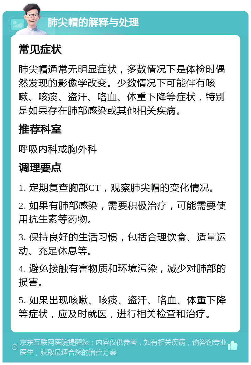 肺尖帽的解释与处理 常见症状 肺尖帽通常无明显症状，多数情况下是体检时偶然发现的影像学改变。少数情况下可能伴有咳嗽、咳痰、盗汗、咯血、体重下降等症状，特别是如果存在肺部感染或其他相关疾病。 推荐科室 呼吸内科或胸外科 调理要点 1. 定期复查胸部CT，观察肺尖帽的变化情况。 2. 如果有肺部感染，需要积极治疗，可能需要使用抗生素等药物。 3. 保持良好的生活习惯，包括合理饮食、适量运动、充足休息等。 4. 避免接触有害物质和环境污染，减少对肺部的损害。 5. 如果出现咳嗽、咳痰、盗汗、咯血、体重下降等症状，应及时就医，进行相关检查和治疗。