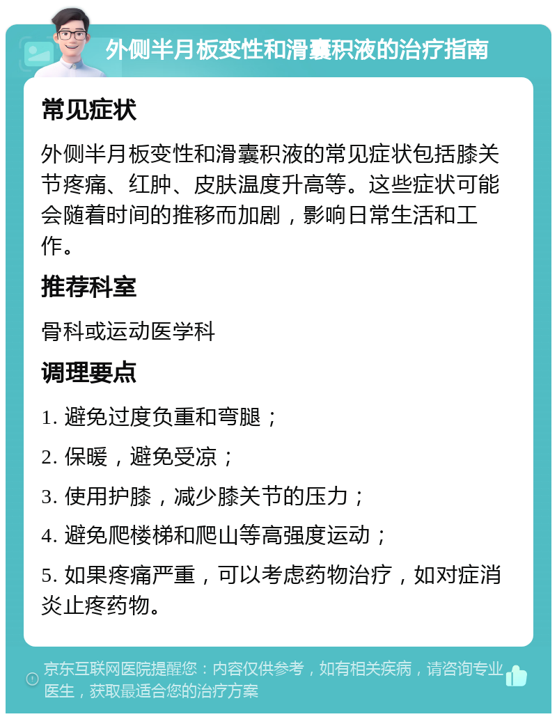 外侧半月板变性和滑囊积液的治疗指南 常见症状 外侧半月板变性和滑囊积液的常见症状包括膝关节疼痛、红肿、皮肤温度升高等。这些症状可能会随着时间的推移而加剧，影响日常生活和工作。 推荐科室 骨科或运动医学科 调理要点 1. 避免过度负重和弯腿； 2. 保暖，避免受凉； 3. 使用护膝，减少膝关节的压力； 4. 避免爬楼梯和爬山等高强度运动； 5. 如果疼痛严重，可以考虑药物治疗，如对症消炎止疼药物。