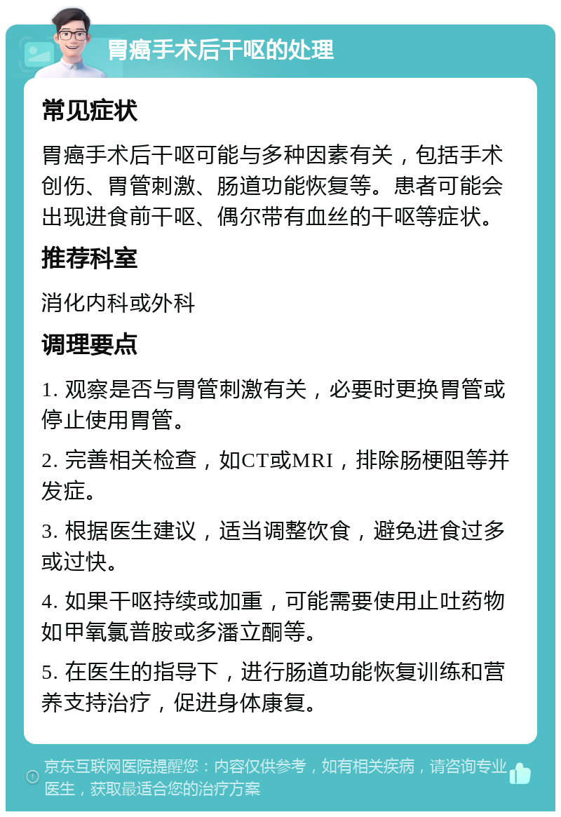 胃癌手术后干呕的处理 常见症状 胃癌手术后干呕可能与多种因素有关，包括手术创伤、胃管刺激、肠道功能恢复等。患者可能会出现进食前干呕、偶尔带有血丝的干呕等症状。 推荐科室 消化内科或外科 调理要点 1. 观察是否与胃管刺激有关，必要时更换胃管或停止使用胃管。 2. 完善相关检查，如CT或MRI，排除肠梗阻等并发症。 3. 根据医生建议，适当调整饮食，避免进食过多或过快。 4. 如果干呕持续或加重，可能需要使用止吐药物如甲氧氯普胺或多潘立酮等。 5. 在医生的指导下，进行肠道功能恢复训练和营养支持治疗，促进身体康复。