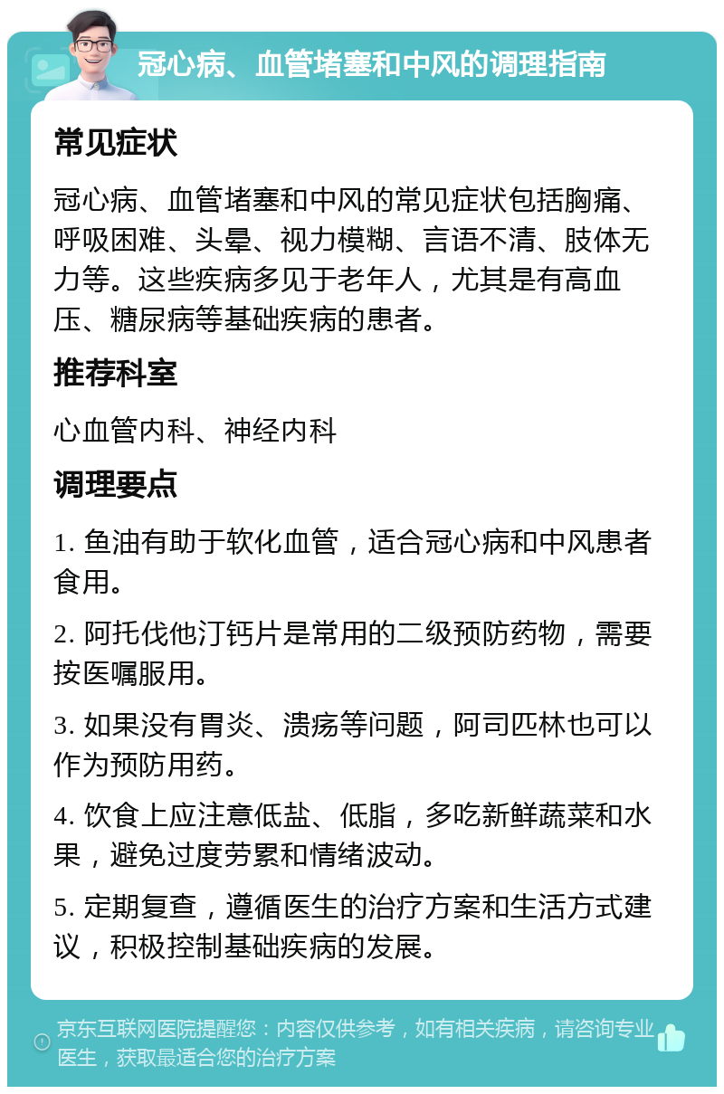 冠心病、血管堵塞和中风的调理指南 常见症状 冠心病、血管堵塞和中风的常见症状包括胸痛、呼吸困难、头晕、视力模糊、言语不清、肢体无力等。这些疾病多见于老年人，尤其是有高血压、糖尿病等基础疾病的患者。 推荐科室 心血管内科、神经内科 调理要点 1. 鱼油有助于软化血管，适合冠心病和中风患者食用。 2. 阿托伐他汀钙片是常用的二级预防药物，需要按医嘱服用。 3. 如果没有胃炎、溃疡等问题，阿司匹林也可以作为预防用药。 4. 饮食上应注意低盐、低脂，多吃新鲜蔬菜和水果，避免过度劳累和情绪波动。 5. 定期复查，遵循医生的治疗方案和生活方式建议，积极控制基础疾病的发展。