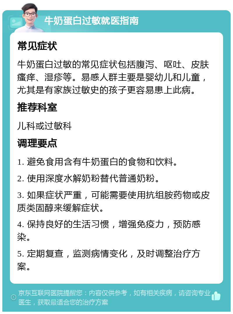 牛奶蛋白过敏就医指南 常见症状 牛奶蛋白过敏的常见症状包括腹泻、呕吐、皮肤瘙痒、湿疹等。易感人群主要是婴幼儿和儿童，尤其是有家族过敏史的孩子更容易患上此病。 推荐科室 儿科或过敏科 调理要点 1. 避免食用含有牛奶蛋白的食物和饮料。 2. 使用深度水解奶粉替代普通奶粉。 3. 如果症状严重，可能需要使用抗组胺药物或皮质类固醇来缓解症状。 4. 保持良好的生活习惯，增强免疫力，预防感染。 5. 定期复查，监测病情变化，及时调整治疗方案。