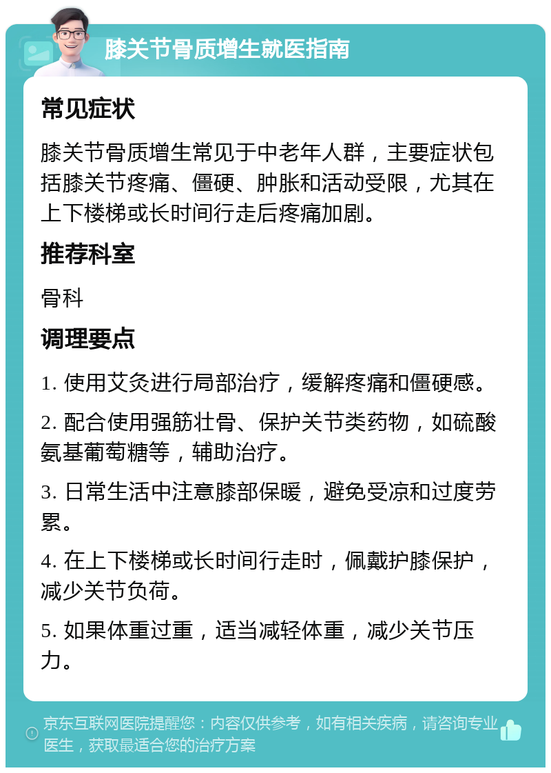 膝关节骨质增生就医指南 常见症状 膝关节骨质增生常见于中老年人群，主要症状包括膝关节疼痛、僵硬、肿胀和活动受限，尤其在上下楼梯或长时间行走后疼痛加剧。 推荐科室 骨科 调理要点 1. 使用艾灸进行局部治疗，缓解疼痛和僵硬感。 2. 配合使用强筋壮骨、保护关节类药物，如硫酸氨基葡萄糖等，辅助治疗。 3. 日常生活中注意膝部保暖，避免受凉和过度劳累。 4. 在上下楼梯或长时间行走时，佩戴护膝保护，减少关节负荷。 5. 如果体重过重，适当减轻体重，减少关节压力。