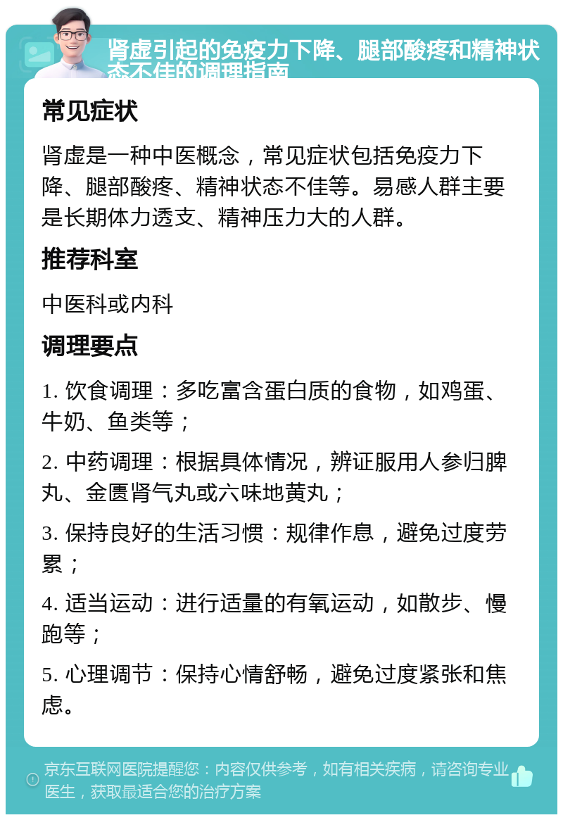 肾虚引起的免疫力下降、腿部酸疼和精神状态不佳的调理指南 常见症状 肾虚是一种中医概念，常见症状包括免疫力下降、腿部酸疼、精神状态不佳等。易感人群主要是长期体力透支、精神压力大的人群。 推荐科室 中医科或内科 调理要点 1. 饮食调理：多吃富含蛋白质的食物，如鸡蛋、牛奶、鱼类等； 2. 中药调理：根据具体情况，辨证服用人参归脾丸、金匮肾气丸或六味地黄丸； 3. 保持良好的生活习惯：规律作息，避免过度劳累； 4. 适当运动：进行适量的有氧运动，如散步、慢跑等； 5. 心理调节：保持心情舒畅，避免过度紧张和焦虑。