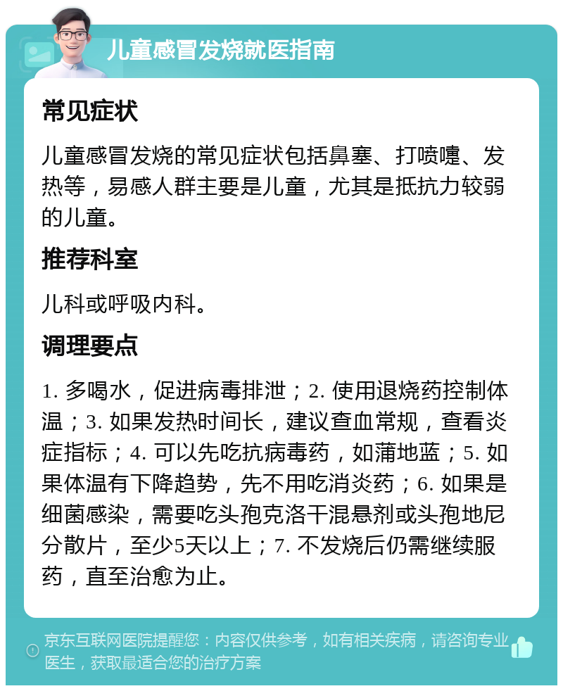 儿童感冒发烧就医指南 常见症状 儿童感冒发烧的常见症状包括鼻塞、打喷嚏、发热等，易感人群主要是儿童，尤其是抵抗力较弱的儿童。 推荐科室 儿科或呼吸内科。 调理要点 1. 多喝水，促进病毒排泄；2. 使用退烧药控制体温；3. 如果发热时间长，建议查血常规，查看炎症指标；4. 可以先吃抗病毒药，如蒲地蓝；5. 如果体温有下降趋势，先不用吃消炎药；6. 如果是细菌感染，需要吃头孢克洛干混悬剂或头孢地尼分散片，至少5天以上；7. 不发烧后仍需继续服药，直至治愈为止。