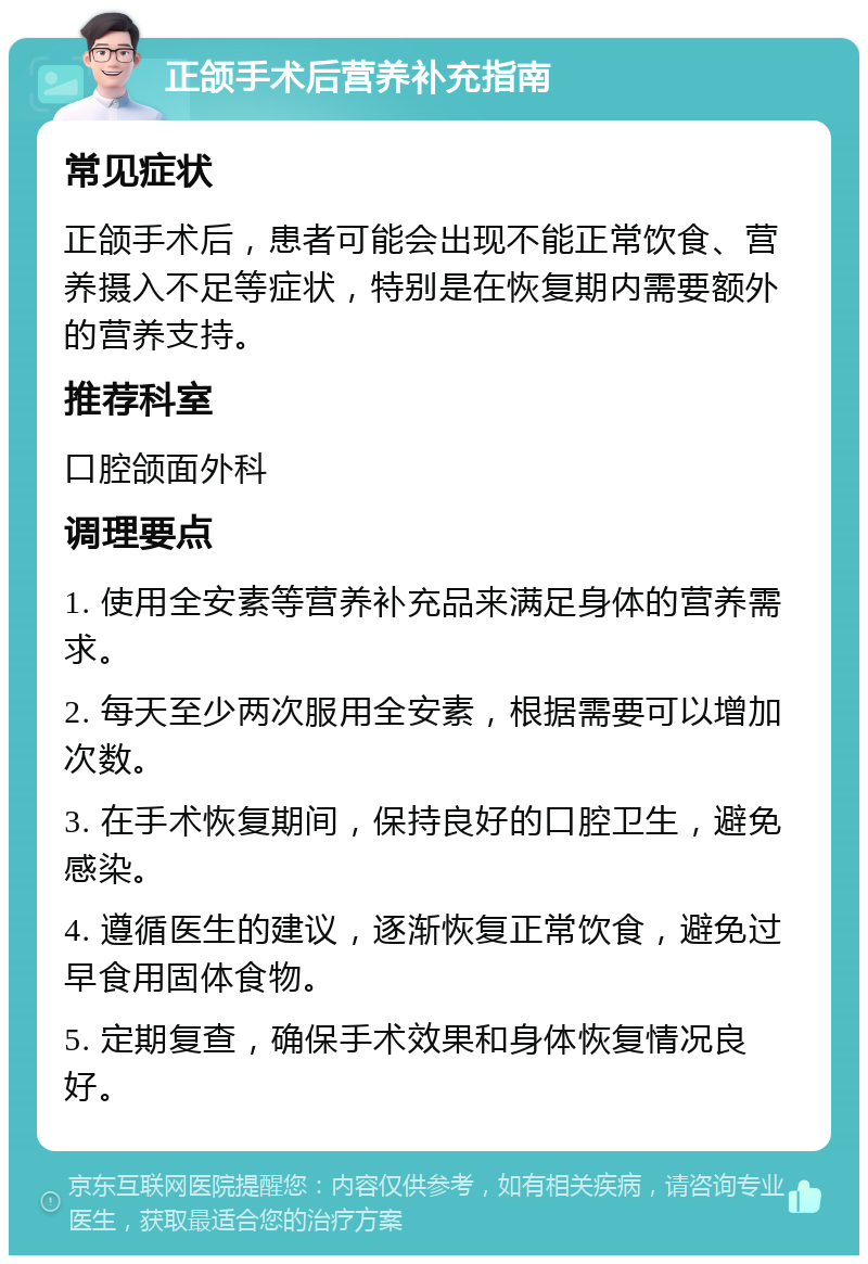 正颌手术后营养补充指南 常见症状 正颌手术后，患者可能会出现不能正常饮食、营养摄入不足等症状，特别是在恢复期内需要额外的营养支持。 推荐科室 口腔颌面外科 调理要点 1. 使用全安素等营养补充品来满足身体的营养需求。 2. 每天至少两次服用全安素，根据需要可以增加次数。 3. 在手术恢复期间，保持良好的口腔卫生，避免感染。 4. 遵循医生的建议，逐渐恢复正常饮食，避免过早食用固体食物。 5. 定期复查，确保手术效果和身体恢复情况良好。