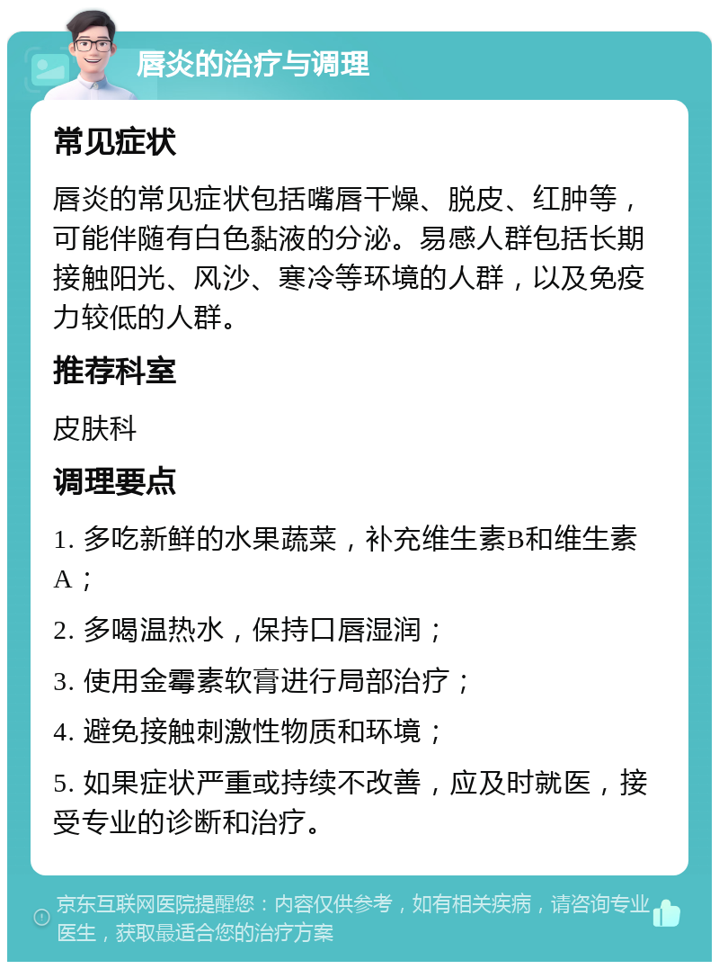 唇炎的治疗与调理 常见症状 唇炎的常见症状包括嘴唇干燥、脱皮、红肿等，可能伴随有白色黏液的分泌。易感人群包括长期接触阳光、风沙、寒冷等环境的人群，以及免疫力较低的人群。 推荐科室 皮肤科 调理要点 1. 多吃新鲜的水果蔬菜，补充维生素B和维生素A； 2. 多喝温热水，保持口唇湿润； 3. 使用金霉素软膏进行局部治疗； 4. 避免接触刺激性物质和环境； 5. 如果症状严重或持续不改善，应及时就医，接受专业的诊断和治疗。