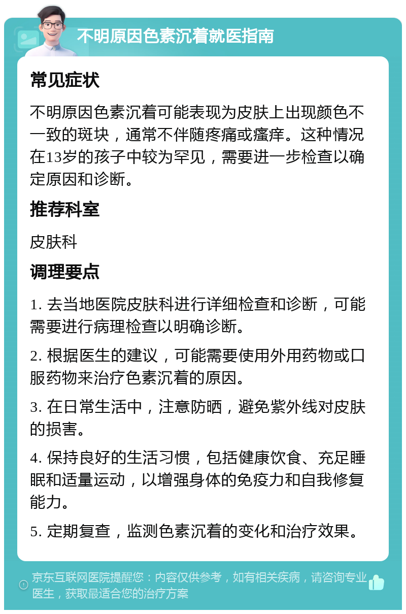 不明原因色素沉着就医指南 常见症状 不明原因色素沉着可能表现为皮肤上出现颜色不一致的斑块，通常不伴随疼痛或瘙痒。这种情况在13岁的孩子中较为罕见，需要进一步检查以确定原因和诊断。 推荐科室 皮肤科 调理要点 1. 去当地医院皮肤科进行详细检查和诊断，可能需要进行病理检查以明确诊断。 2. 根据医生的建议，可能需要使用外用药物或口服药物来治疗色素沉着的原因。 3. 在日常生活中，注意防晒，避免紫外线对皮肤的损害。 4. 保持良好的生活习惯，包括健康饮食、充足睡眠和适量运动，以增强身体的免疫力和自我修复能力。 5. 定期复查，监测色素沉着的变化和治疗效果。