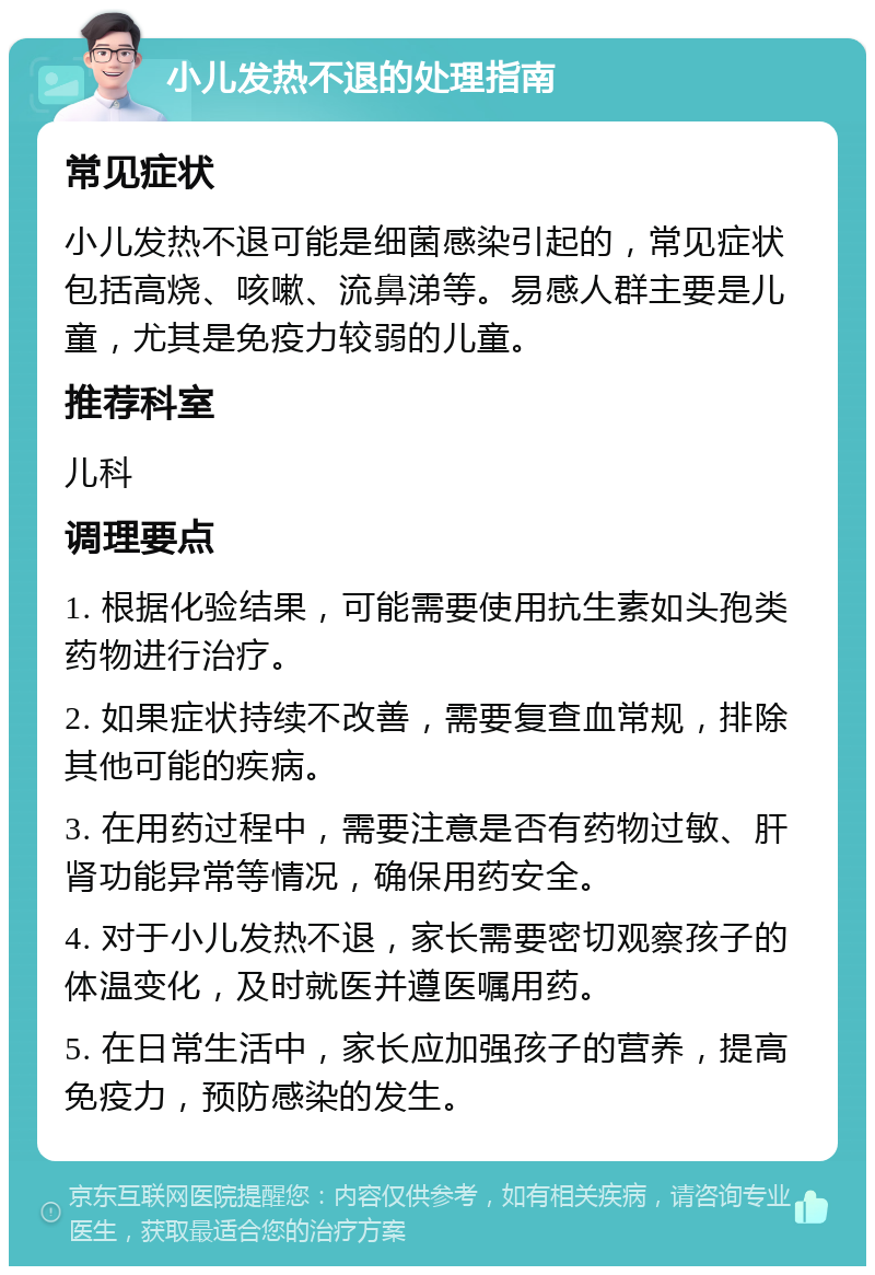 小儿发热不退的处理指南 常见症状 小儿发热不退可能是细菌感染引起的，常见症状包括高烧、咳嗽、流鼻涕等。易感人群主要是儿童，尤其是免疫力较弱的儿童。 推荐科室 儿科 调理要点 1. 根据化验结果，可能需要使用抗生素如头孢类药物进行治疗。 2. 如果症状持续不改善，需要复查血常规，排除其他可能的疾病。 3. 在用药过程中，需要注意是否有药物过敏、肝肾功能异常等情况，确保用药安全。 4. 对于小儿发热不退，家长需要密切观察孩子的体温变化，及时就医并遵医嘱用药。 5. 在日常生活中，家长应加强孩子的营养，提高免疫力，预防感染的发生。