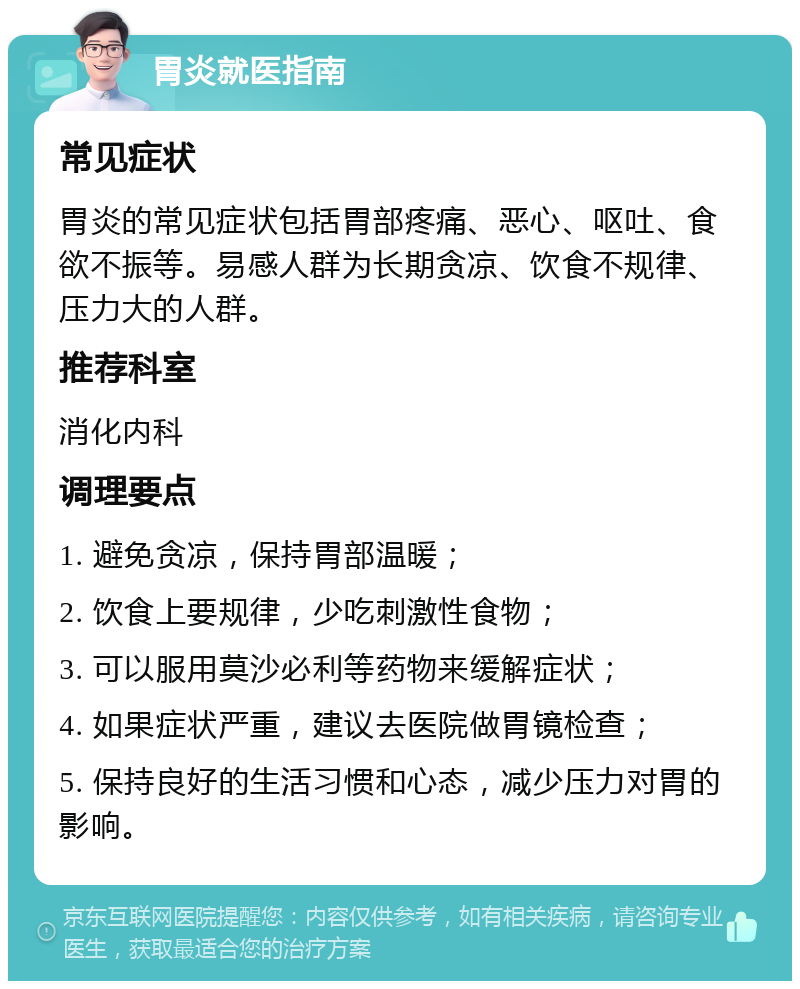 胃炎就医指南 常见症状 胃炎的常见症状包括胃部疼痛、恶心、呕吐、食欲不振等。易感人群为长期贪凉、饮食不规律、压力大的人群。 推荐科室 消化内科 调理要点 1. 避免贪凉，保持胃部温暖； 2. 饮食上要规律，少吃刺激性食物； 3. 可以服用莫沙必利等药物来缓解症状； 4. 如果症状严重，建议去医院做胃镜检查； 5. 保持良好的生活习惯和心态，减少压力对胃的影响。