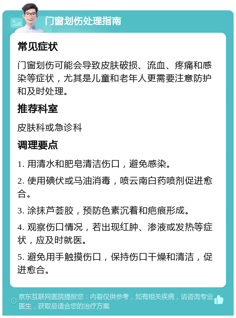 门窗划伤处理指南 常见症状 门窗划伤可能会导致皮肤破损、流血、疼痛和感染等症状，尤其是儿童和老年人更需要注意防护和及时处理。 推荐科室 皮肤科或急诊科 调理要点 1. 用清水和肥皂清洁伤口，避免感染。 2. 使用碘伏或马油消毒，喷云南白药喷剂促进愈合。 3. 涂抹芦荟胶，预防色素沉着和疤痕形成。 4. 观察伤口情况，若出现红肿、渗液或发热等症状，应及时就医。 5. 避免用手触摸伤口，保持伤口干燥和清洁，促进愈合。