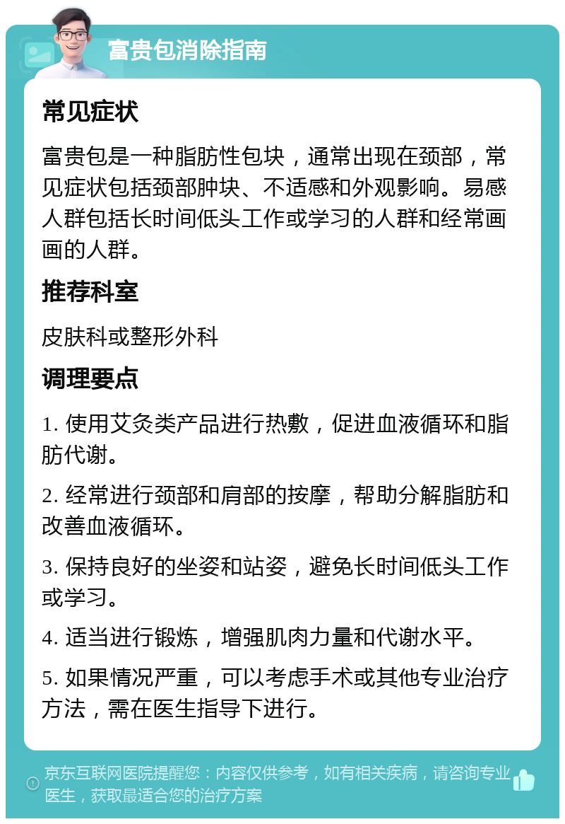 富贵包消除指南 常见症状 富贵包是一种脂肪性包块，通常出现在颈部，常见症状包括颈部肿块、不适感和外观影响。易感人群包括长时间低头工作或学习的人群和经常画画的人群。 推荐科室 皮肤科或整形外科 调理要点 1. 使用艾灸类产品进行热敷，促进血液循环和脂肪代谢。 2. 经常进行颈部和肩部的按摩，帮助分解脂肪和改善血液循环。 3. 保持良好的坐姿和站姿，避免长时间低头工作或学习。 4. 适当进行锻炼，增强肌肉力量和代谢水平。 5. 如果情况严重，可以考虑手术或其他专业治疗方法，需在医生指导下进行。