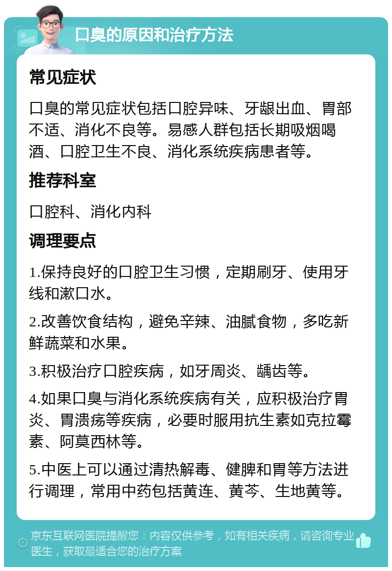 口臭的原因和治疗方法 常见症状 口臭的常见症状包括口腔异味、牙龈出血、胃部不适、消化不良等。易感人群包括长期吸烟喝酒、口腔卫生不良、消化系统疾病患者等。 推荐科室 口腔科、消化内科 调理要点 1.保持良好的口腔卫生习惯，定期刷牙、使用牙线和漱口水。 2.改善饮食结构，避免辛辣、油腻食物，多吃新鲜蔬菜和水果。 3.积极治疗口腔疾病，如牙周炎、龋齿等。 4.如果口臭与消化系统疾病有关，应积极治疗胃炎、胃溃疡等疾病，必要时服用抗生素如克拉霉素、阿莫西林等。 5.中医上可以通过清热解毒、健脾和胃等方法进行调理，常用中药包括黄连、黄芩、生地黄等。