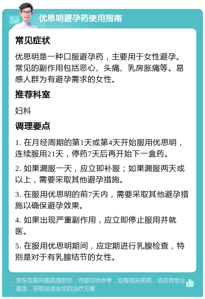 优思明避孕药使用指南 常见症状 优思明是一种口服避孕药，主要用于女性避孕。常见的副作用包括恶心、头痛、乳房胀痛等。易感人群为有避孕需求的女性。 推荐科室 妇科 调理要点 1. 在月经周期的第1天或第4天开始服用优思明，连续服用21天，停药7天后再开始下一盒药。 2. 如果漏服一天，应立即补服；如果漏服两天或以上，需要采取其他避孕措施。 3. 在服用优思明的前7天内，需要采取其他避孕措施以确保避孕效果。 4. 如果出现严重副作用，应立即停止服用并就医。 5. 在服用优思明期间，应定期进行乳腺检查，特别是对于有乳腺结节的女性。