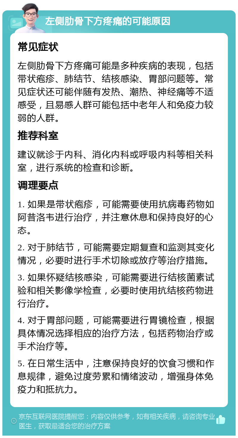 左侧肋骨下方疼痛的可能原因 常见症状 左侧肋骨下方疼痛可能是多种疾病的表现，包括带状疱疹、肺结节、结核感染、胃部问题等。常见症状还可能伴随有发热、潮热、神经痛等不适感受，且易感人群可能包括中老年人和免疫力较弱的人群。 推荐科室 建议就诊于内科、消化内科或呼吸内科等相关科室，进行系统的检查和诊断。 调理要点 1. 如果是带状疱疹，可能需要使用抗病毒药物如阿昔洛韦进行治疗，并注意休息和保持良好的心态。 2. 对于肺结节，可能需要定期复查和监测其变化情况，必要时进行手术切除或放疗等治疗措施。 3. 如果怀疑结核感染，可能需要进行结核菌素试验和相关影像学检查，必要时使用抗结核药物进行治疗。 4. 对于胃部问题，可能需要进行胃镜检查，根据具体情况选择相应的治疗方法，包括药物治疗或手术治疗等。 5. 在日常生活中，注意保持良好的饮食习惯和作息规律，避免过度劳累和情绪波动，增强身体免疫力和抵抗力。