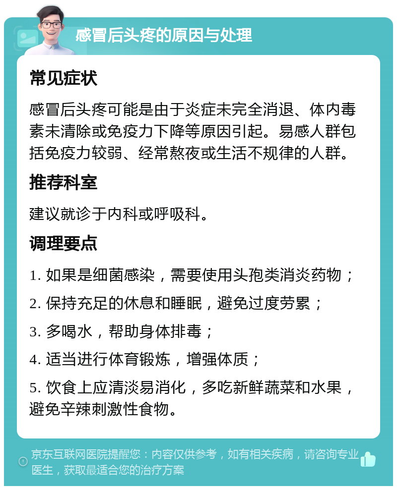 感冒后头疼的原因与处理 常见症状 感冒后头疼可能是由于炎症未完全消退、体内毒素未清除或免疫力下降等原因引起。易感人群包括免疫力较弱、经常熬夜或生活不规律的人群。 推荐科室 建议就诊于内科或呼吸科。 调理要点 1. 如果是细菌感染，需要使用头孢类消炎药物； 2. 保持充足的休息和睡眠，避免过度劳累； 3. 多喝水，帮助身体排毒； 4. 适当进行体育锻炼，增强体质； 5. 饮食上应清淡易消化，多吃新鲜蔬菜和水果，避免辛辣刺激性食物。