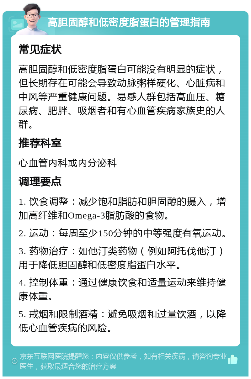 高胆固醇和低密度脂蛋白的管理指南 常见症状 高胆固醇和低密度脂蛋白可能没有明显的症状，但长期存在可能会导致动脉粥样硬化、心脏病和中风等严重健康问题。易感人群包括高血压、糖尿病、肥胖、吸烟者和有心血管疾病家族史的人群。 推荐科室 心血管内科或内分泌科 调理要点 1. 饮食调整：减少饱和脂肪和胆固醇的摄入，增加高纤维和Omega-3脂肪酸的食物。 2. 运动：每周至少150分钟的中等强度有氧运动。 3. 药物治疗：如他汀类药物（例如阿托伐他汀）用于降低胆固醇和低密度脂蛋白水平。 4. 控制体重：通过健康饮食和适量运动来维持健康体重。 5. 戒烟和限制酒精：避免吸烟和过量饮酒，以降低心血管疾病的风险。