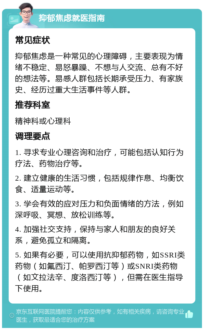 抑郁焦虑就医指南 常见症状 抑郁焦虑是一种常见的心理障碍，主要表现为情绪不稳定、易怒暴躁、不想与人交流、总有不好的想法等。易感人群包括长期承受压力、有家族史、经历过重大生活事件等人群。 推荐科室 精神科或心理科 调理要点 1. 寻求专业心理咨询和治疗，可能包括认知行为疗法、药物治疗等。 2. 建立健康的生活习惯，包括规律作息、均衡饮食、适量运动等。 3. 学会有效的应对压力和负面情绪的方法，例如深呼吸、冥想、放松训练等。 4. 加强社交支持，保持与家人和朋友的良好关系，避免孤立和隔离。 5. 如果有必要，可以使用抗抑郁药物，如SSRI类药物（如氟西汀、帕罗西汀等）或SNRI类药物（如文拉法辛、度洛西汀等），但需在医生指导下使用。