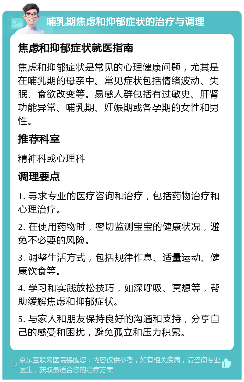 哺乳期焦虑和抑郁症状的治疗与调理 焦虑和抑郁症状就医指南 焦虑和抑郁症状是常见的心理健康问题，尤其是在哺乳期的母亲中。常见症状包括情绪波动、失眠、食欲改变等。易感人群包括有过敏史、肝肾功能异常、哺乳期、妊娠期或备孕期的女性和男性。 推荐科室 精神科或心理科 调理要点 1. 寻求专业的医疗咨询和治疗，包括药物治疗和心理治疗。 2. 在使用药物时，密切监测宝宝的健康状况，避免不必要的风险。 3. 调整生活方式，包括规律作息、适量运动、健康饮食等。 4. 学习和实践放松技巧，如深呼吸、冥想等，帮助缓解焦虑和抑郁症状。 5. 与家人和朋友保持良好的沟通和支持，分享自己的感受和困扰，避免孤立和压力积累。