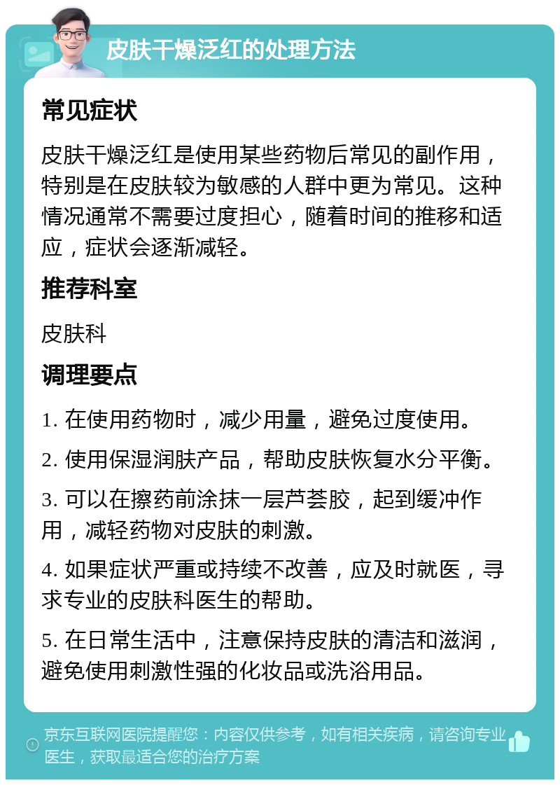 皮肤干燥泛红的处理方法 常见症状 皮肤干燥泛红是使用某些药物后常见的副作用，特别是在皮肤较为敏感的人群中更为常见。这种情况通常不需要过度担心，随着时间的推移和适应，症状会逐渐减轻。 推荐科室 皮肤科 调理要点 1. 在使用药物时，减少用量，避免过度使用。 2. 使用保湿润肤产品，帮助皮肤恢复水分平衡。 3. 可以在擦药前涂抹一层芦荟胶，起到缓冲作用，减轻药物对皮肤的刺激。 4. 如果症状严重或持续不改善，应及时就医，寻求专业的皮肤科医生的帮助。 5. 在日常生活中，注意保持皮肤的清洁和滋润，避免使用刺激性强的化妆品或洗浴用品。