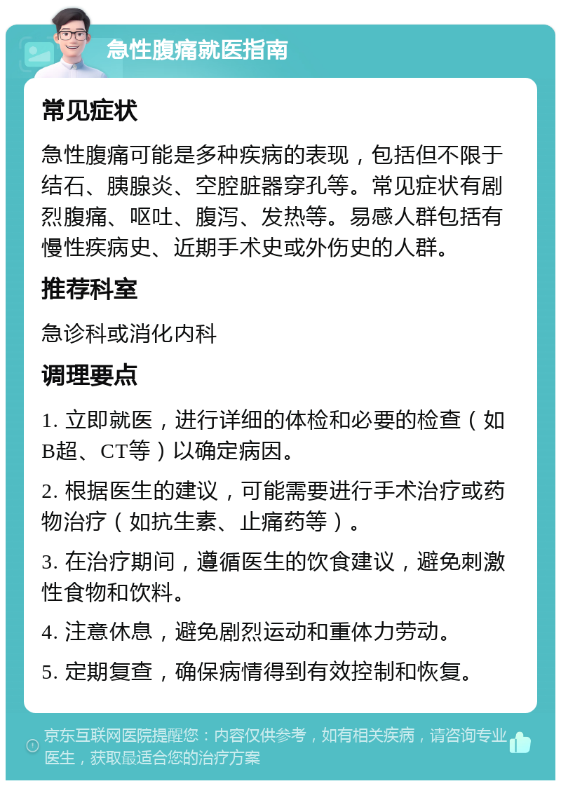 急性腹痛就医指南 常见症状 急性腹痛可能是多种疾病的表现，包括但不限于结石、胰腺炎、空腔脏器穿孔等。常见症状有剧烈腹痛、呕吐、腹泻、发热等。易感人群包括有慢性疾病史、近期手术史或外伤史的人群。 推荐科室 急诊科或消化内科 调理要点 1. 立即就医，进行详细的体检和必要的检查（如B超、CT等）以确定病因。 2. 根据医生的建议，可能需要进行手术治疗或药物治疗（如抗生素、止痛药等）。 3. 在治疗期间，遵循医生的饮食建议，避免刺激性食物和饮料。 4. 注意休息，避免剧烈运动和重体力劳动。 5. 定期复查，确保病情得到有效控制和恢复。