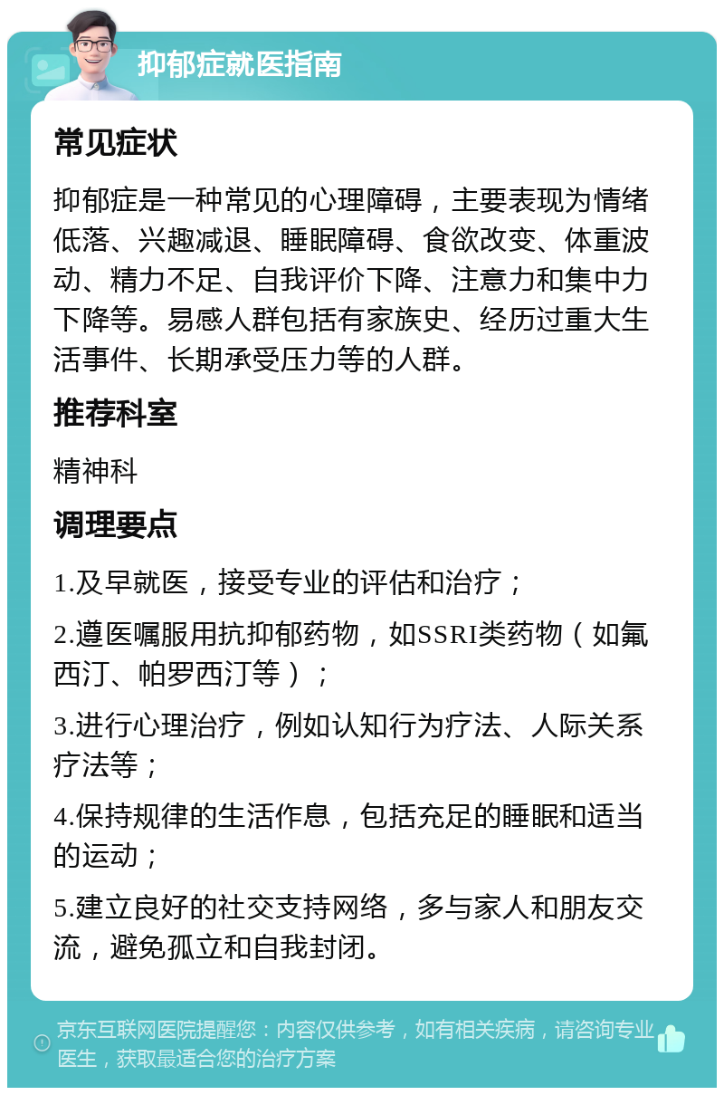 抑郁症就医指南 常见症状 抑郁症是一种常见的心理障碍，主要表现为情绪低落、兴趣减退、睡眠障碍、食欲改变、体重波动、精力不足、自我评价下降、注意力和集中力下降等。易感人群包括有家族史、经历过重大生活事件、长期承受压力等的人群。 推荐科室 精神科 调理要点 1.及早就医，接受专业的评估和治疗； 2.遵医嘱服用抗抑郁药物，如SSRI类药物（如氟西汀、帕罗西汀等）； 3.进行心理治疗，例如认知行为疗法、人际关系疗法等； 4.保持规律的生活作息，包括充足的睡眠和适当的运动； 5.建立良好的社交支持网络，多与家人和朋友交流，避免孤立和自我封闭。