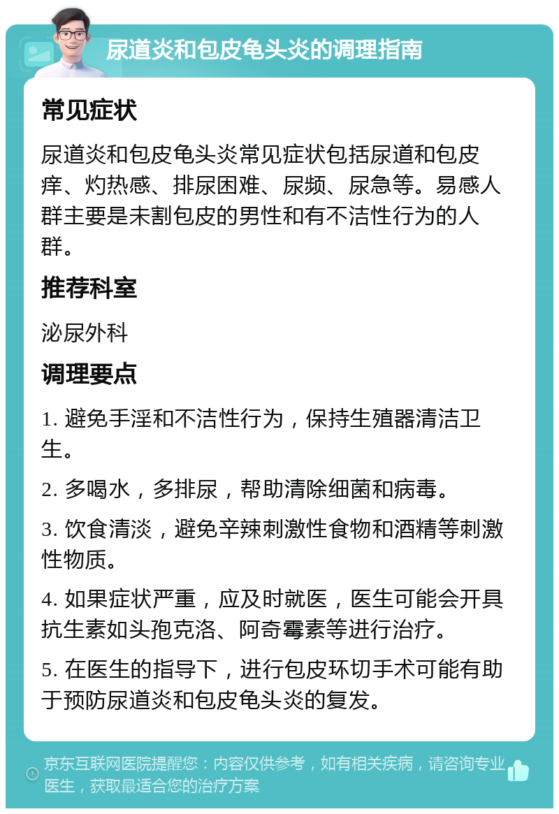 尿道炎和包皮龟头炎的调理指南 常见症状 尿道炎和包皮龟头炎常见症状包括尿道和包皮痒、灼热感、排尿困难、尿频、尿急等。易感人群主要是未割包皮的男性和有不洁性行为的人群。 推荐科室 泌尿外科 调理要点 1. 避免手淫和不洁性行为，保持生殖器清洁卫生。 2. 多喝水，多排尿，帮助清除细菌和病毒。 3. 饮食清淡，避免辛辣刺激性食物和酒精等刺激性物质。 4. 如果症状严重，应及时就医，医生可能会开具抗生素如头孢克洛、阿奇霉素等进行治疗。 5. 在医生的指导下，进行包皮环切手术可能有助于预防尿道炎和包皮龟头炎的复发。