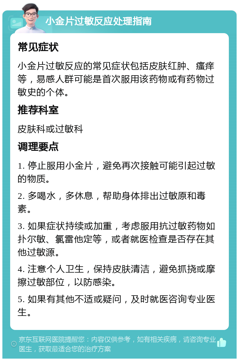 小金片过敏反应处理指南 常见症状 小金片过敏反应的常见症状包括皮肤红肿、瘙痒等，易感人群可能是首次服用该药物或有药物过敏史的个体。 推荐科室 皮肤科或过敏科 调理要点 1. 停止服用小金片，避免再次接触可能引起过敏的物质。 2. 多喝水，多休息，帮助身体排出过敏原和毒素。 3. 如果症状持续或加重，考虑服用抗过敏药物如扑尔敏、氯雷他定等，或者就医检查是否存在其他过敏源。 4. 注意个人卫生，保持皮肤清洁，避免抓挠或摩擦过敏部位，以防感染。 5. 如果有其他不适或疑问，及时就医咨询专业医生。