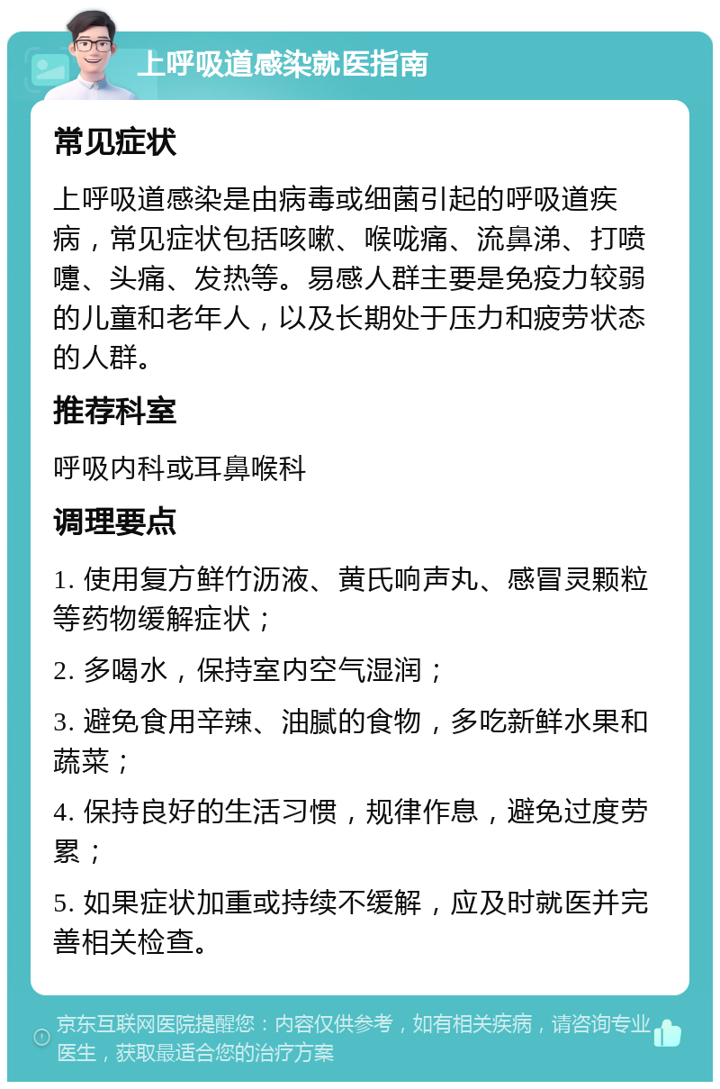 上呼吸道感染就医指南 常见症状 上呼吸道感染是由病毒或细菌引起的呼吸道疾病，常见症状包括咳嗽、喉咙痛、流鼻涕、打喷嚏、头痛、发热等。易感人群主要是免疫力较弱的儿童和老年人，以及长期处于压力和疲劳状态的人群。 推荐科室 呼吸内科或耳鼻喉科 调理要点 1. 使用复方鲜竹沥液、黄氏响声丸、感冒灵颗粒等药物缓解症状； 2. 多喝水，保持室内空气湿润； 3. 避免食用辛辣、油腻的食物，多吃新鲜水果和蔬菜； 4. 保持良好的生活习惯，规律作息，避免过度劳累； 5. 如果症状加重或持续不缓解，应及时就医并完善相关检查。