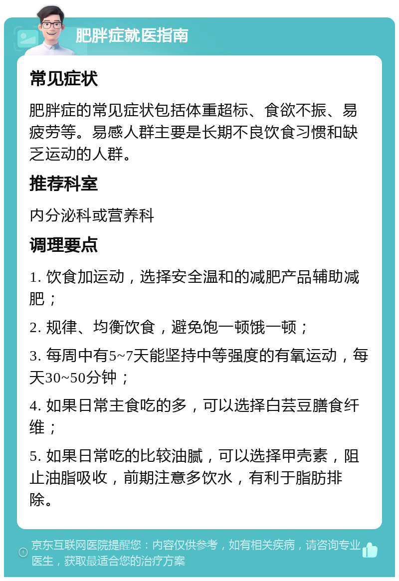 肥胖症就医指南 常见症状 肥胖症的常见症状包括体重超标、食欲不振、易疲劳等。易感人群主要是长期不良饮食习惯和缺乏运动的人群。 推荐科室 内分泌科或营养科 调理要点 1. 饮食加运动，选择安全温和的减肥产品辅助减肥； 2. 规律、均衡饮食，避免饱一顿饿一顿； 3. 每周中有5~7天能坚持中等强度的有氧运动，每天30~50分钟； 4. 如果日常主食吃的多，可以选择白芸豆膳食纤维； 5. 如果日常吃的比较油腻，可以选择甲壳素，阻止油脂吸收，前期注意多饮水，有利于脂肪排除。