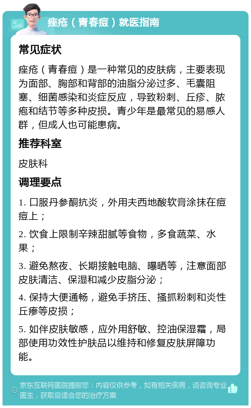 痤疮（青春痘）就医指南 常见症状 痤疮（青春痘）是一种常见的皮肤病，主要表现为面部、胸部和背部的油脂分泌过多、毛囊阻塞、细菌感染和炎症反应，导致粉刺、丘疹、脓疱和结节等多种皮损。青少年是最常见的易感人群，但成人也可能患病。 推荐科室 皮肤科 调理要点 1. 口服丹参酮抗炎，外用夫西地酸软膏涂抹在痘痘上； 2. 饮食上限制辛辣甜腻等食物，多食蔬菜、水果； 3. 避免熬夜、长期接触电脑、曝晒等，注意面部皮肤清洁、保湿和减少皮脂分泌； 4. 保持大便通畅，避免手挤压、搔抓粉刺和炎性丘瘆等皮损； 5. 如伴皮肤敏感，应外用舒敏、控油保湿霜，局部使用功效性护肤品以维持和修复皮肤屏障功能。