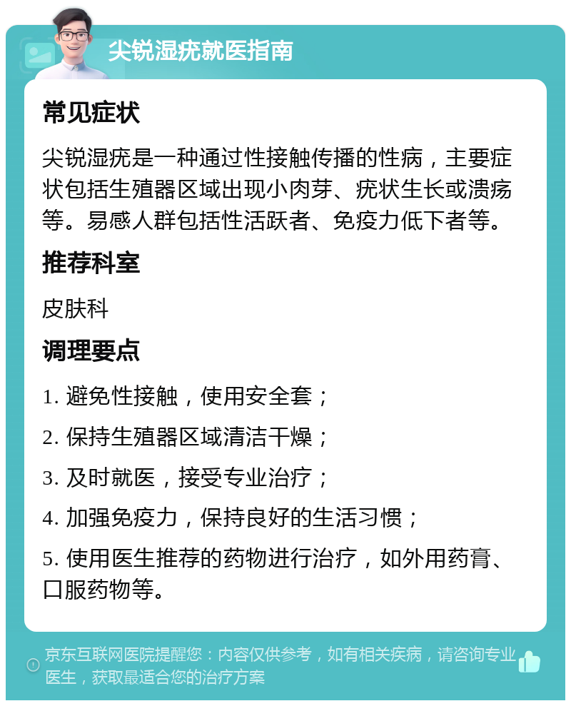 尖锐湿疣就医指南 常见症状 尖锐湿疣是一种通过性接触传播的性病，主要症状包括生殖器区域出现小肉芽、疣状生长或溃疡等。易感人群包括性活跃者、免疫力低下者等。 推荐科室 皮肤科 调理要点 1. 避免性接触，使用安全套； 2. 保持生殖器区域清洁干燥； 3. 及时就医，接受专业治疗； 4. 加强免疫力，保持良好的生活习惯； 5. 使用医生推荐的药物进行治疗，如外用药膏、口服药物等。