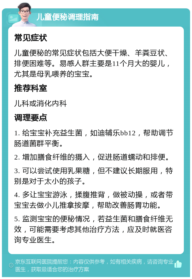 儿童便秘调理指南 常见症状 儿童便秘的常见症状包括大便干燥、羊粪豆状、排便困难等。易感人群主要是11个月大的婴儿，尤其是母乳喂养的宝宝。 推荐科室 儿科或消化内科 调理要点 1. 给宝宝补充益生菌，如迪辅乐bb12，帮助调节肠道菌群平衡。 2. 增加膳食纤维的摄入，促进肠道蠕动和排便。 3. 可以尝试使用乳果糖，但不建议长期服用，特别是对于太小的孩子。 4. 多让宝宝游泳，揉腹推背，做被动操，或者带宝宝去做小儿推拿按摩，帮助改善肠胃功能。 5. 监测宝宝的便秘情况，若益生菌和膳食纤维无效，可能需要考虑其他治疗方法，应及时就医咨询专业医生。