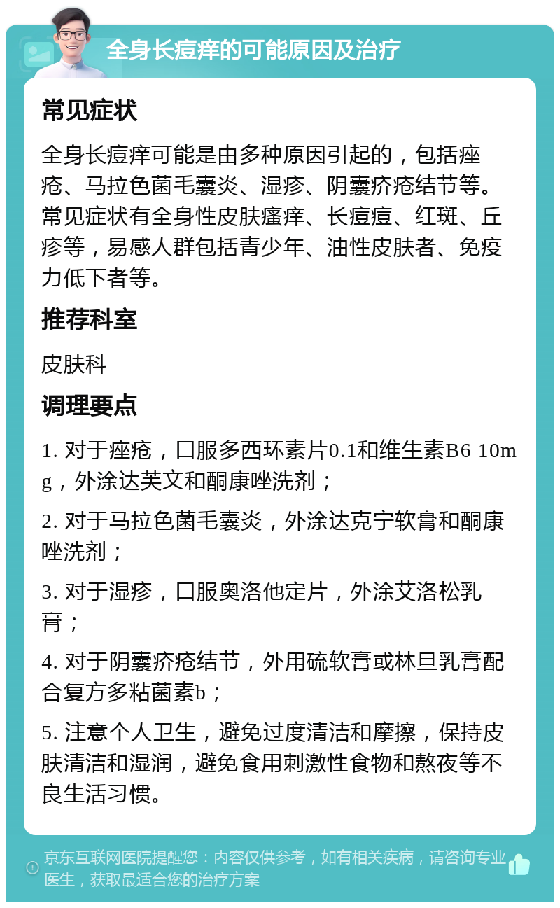 全身长痘痒的可能原因及治疗 常见症状 全身长痘痒可能是由多种原因引起的，包括痤疮、马拉色菌毛囊炎、湿疹、阴囊疥疮结节等。常见症状有全身性皮肤瘙痒、长痘痘、红斑、丘疹等，易感人群包括青少年、油性皮肤者、免疫力低下者等。 推荐科室 皮肤科 调理要点 1. 对于痤疮，口服多西环素片0.1和维生素B6 10mg，外涂达芙文和酮康唑洗剂； 2. 对于马拉色菌毛囊炎，外涂达克宁软膏和酮康唑洗剂； 3. 对于湿疹，口服奥洛他定片，外涂艾洛松乳膏； 4. 对于阴囊疥疮结节，外用硫软膏或林旦乳膏配合复方多粘菌素b； 5. 注意个人卫生，避免过度清洁和摩擦，保持皮肤清洁和湿润，避免食用刺激性食物和熬夜等不良生活习惯。