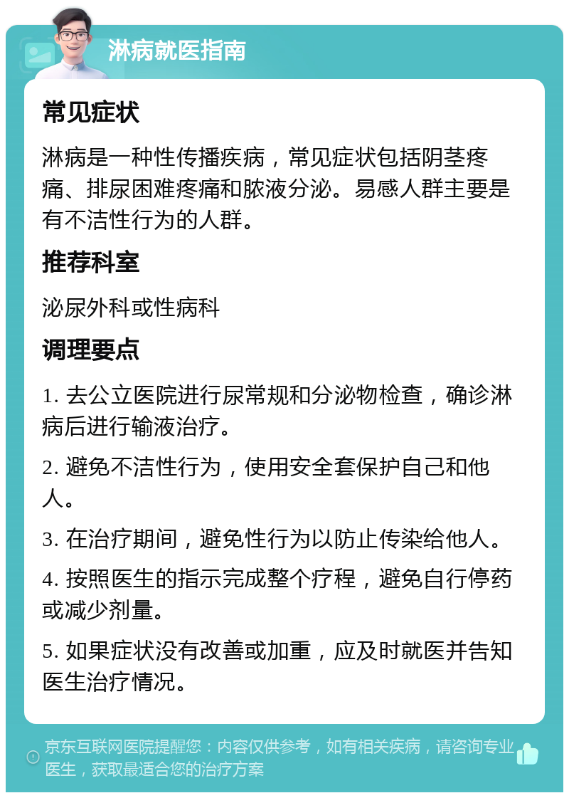 淋病就医指南 常见症状 淋病是一种性传播疾病，常见症状包括阴茎疼痛、排尿困难疼痛和脓液分泌。易感人群主要是有不洁性行为的人群。 推荐科室 泌尿外科或性病科 调理要点 1. 去公立医院进行尿常规和分泌物检查，确诊淋病后进行输液治疗。 2. 避免不洁性行为，使用安全套保护自己和他人。 3. 在治疗期间，避免性行为以防止传染给他人。 4. 按照医生的指示完成整个疗程，避免自行停药或减少剂量。 5. 如果症状没有改善或加重，应及时就医并告知医生治疗情况。