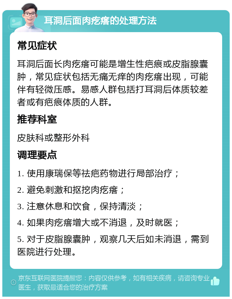 耳洞后面肉疙瘩的处理方法 常见症状 耳洞后面长肉疙瘩可能是增生性疤痕或皮脂腺囊肿，常见症状包括无痛无痒的肉疙瘩出现，可能伴有轻微压感。易感人群包括打耳洞后体质较差者或有疤痕体质的人群。 推荐科室 皮肤科或整形外科 调理要点 1. 使用康瑞保等祛疤药物进行局部治疗； 2. 避免刺激和抠挖肉疙瘩； 3. 注意休息和饮食，保持清淡； 4. 如果肉疙瘩增大或不消退，及时就医； 5. 对于皮脂腺囊肿，观察几天后如未消退，需到医院进行处理。