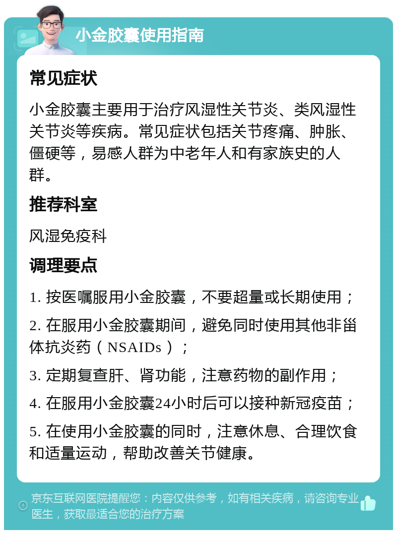 小金胶囊使用指南 常见症状 小金胶囊主要用于治疗风湿性关节炎、类风湿性关节炎等疾病。常见症状包括关节疼痛、肿胀、僵硬等，易感人群为中老年人和有家族史的人群。 推荐科室 风湿免疫科 调理要点 1. 按医嘱服用小金胶囊，不要超量或长期使用； 2. 在服用小金胶囊期间，避免同时使用其他非甾体抗炎药（NSAIDs）； 3. 定期复查肝、肾功能，注意药物的副作用； 4. 在服用小金胶囊24小时后可以接种新冠疫苗； 5. 在使用小金胶囊的同时，注意休息、合理饮食和适量运动，帮助改善关节健康。