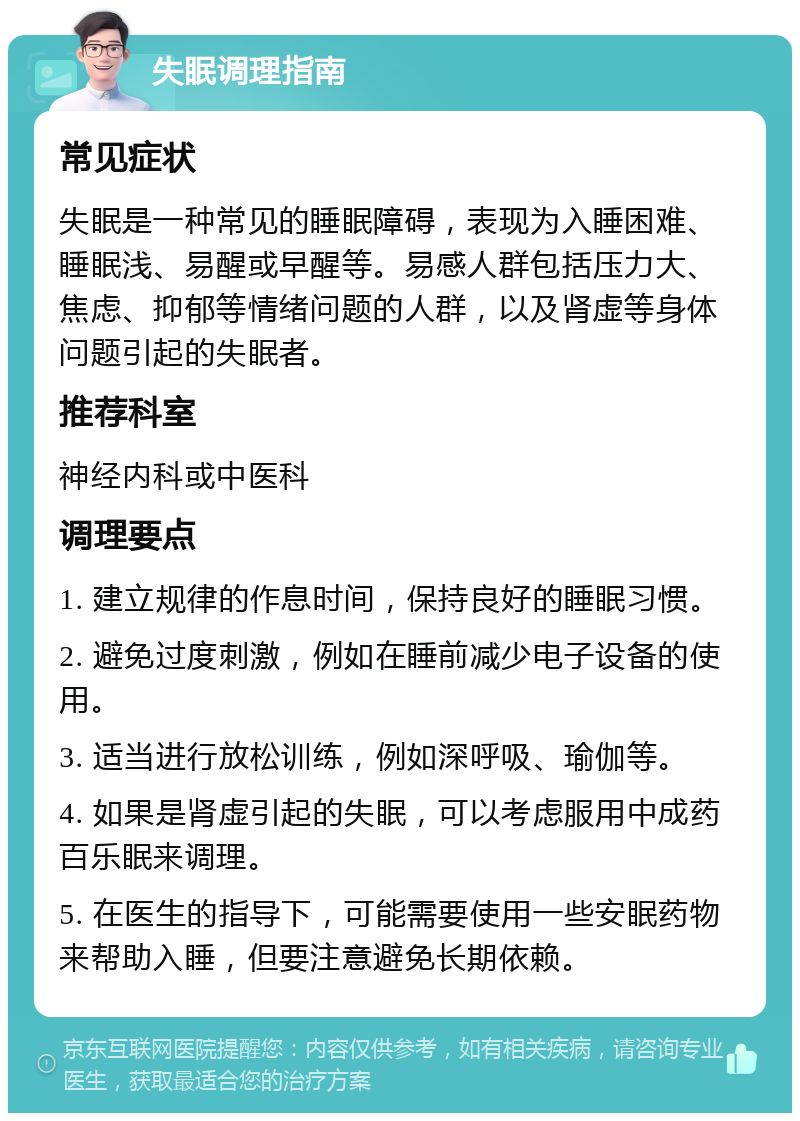 失眠调理指南 常见症状 失眠是一种常见的睡眠障碍，表现为入睡困难、睡眠浅、易醒或早醒等。易感人群包括压力大、焦虑、抑郁等情绪问题的人群，以及肾虚等身体问题引起的失眠者。 推荐科室 神经内科或中医科 调理要点 1. 建立规律的作息时间，保持良好的睡眠习惯。 2. 避免过度刺激，例如在睡前减少电子设备的使用。 3. 适当进行放松训练，例如深呼吸、瑜伽等。 4. 如果是肾虚引起的失眠，可以考虑服用中成药百乐眠来调理。 5. 在医生的指导下，可能需要使用一些安眠药物来帮助入睡，但要注意避免长期依赖。