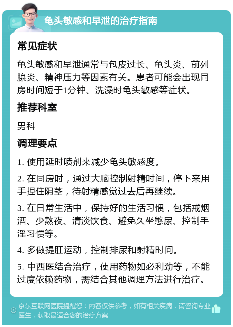 龟头敏感和早泄的治疗指南 常见症状 龟头敏感和早泄通常与包皮过长、龟头炎、前列腺炎、精神压力等因素有关。患者可能会出现同房时间短于1分钟、洗澡时龟头敏感等症状。 推荐科室 男科 调理要点 1. 使用延时喷剂来减少龟头敏感度。 2. 在同房时，通过大脑控制射精时间，停下来用手捏住阴茎，待射精感觉过去后再继续。 3. 在日常生活中，保持好的生活习惯，包括戒烟酒、少熬夜、清淡饮食、避免久坐憋尿、控制手淫习惯等。 4. 多做提肛运动，控制排尿和射精时间。 5. 中西医结合治疗，使用药物如必利劲等，不能过度依赖药物，需结合其他调理方法进行治疗。