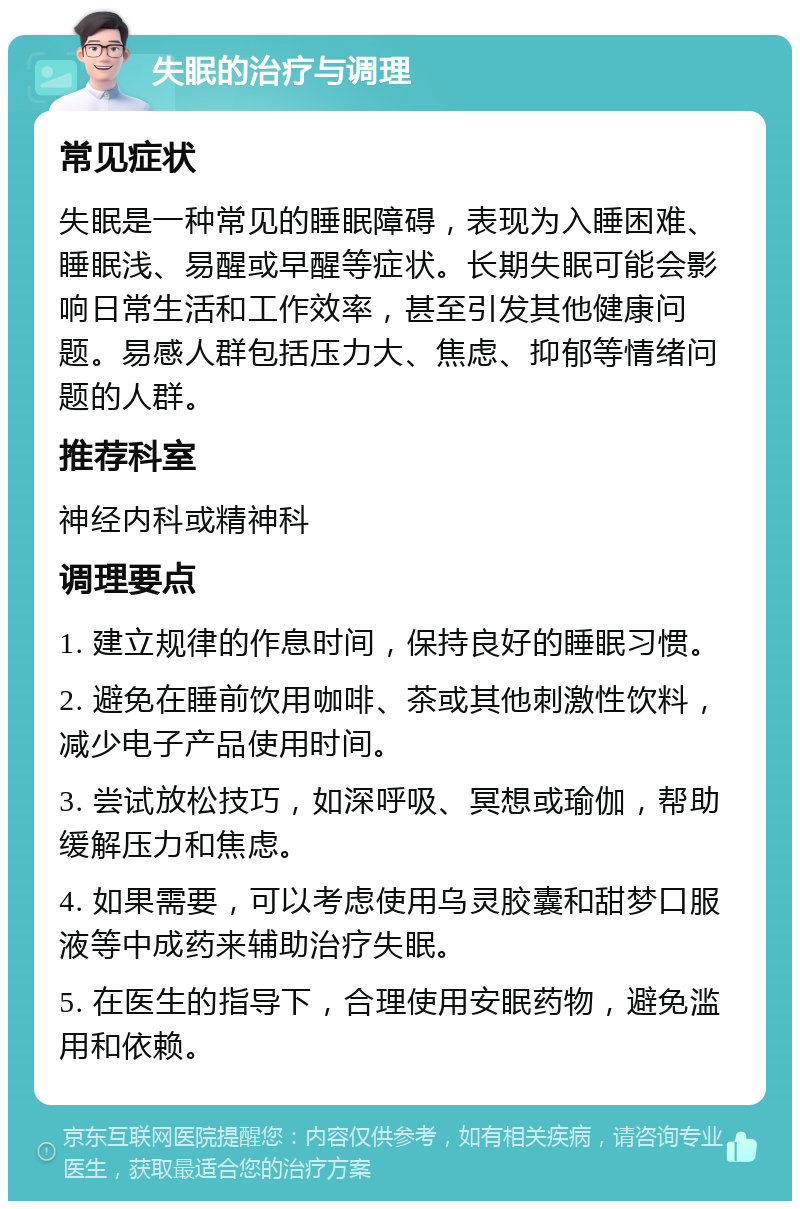 失眠的治疗与调理 常见症状 失眠是一种常见的睡眠障碍，表现为入睡困难、睡眠浅、易醒或早醒等症状。长期失眠可能会影响日常生活和工作效率，甚至引发其他健康问题。易感人群包括压力大、焦虑、抑郁等情绪问题的人群。 推荐科室 神经内科或精神科 调理要点 1. 建立规律的作息时间，保持良好的睡眠习惯。 2. 避免在睡前饮用咖啡、茶或其他刺激性饮料，减少电子产品使用时间。 3. 尝试放松技巧，如深呼吸、冥想或瑜伽，帮助缓解压力和焦虑。 4. 如果需要，可以考虑使用乌灵胶囊和甜梦口服液等中成药来辅助治疗失眠。 5. 在医生的指导下，合理使用安眠药物，避免滥用和依赖。