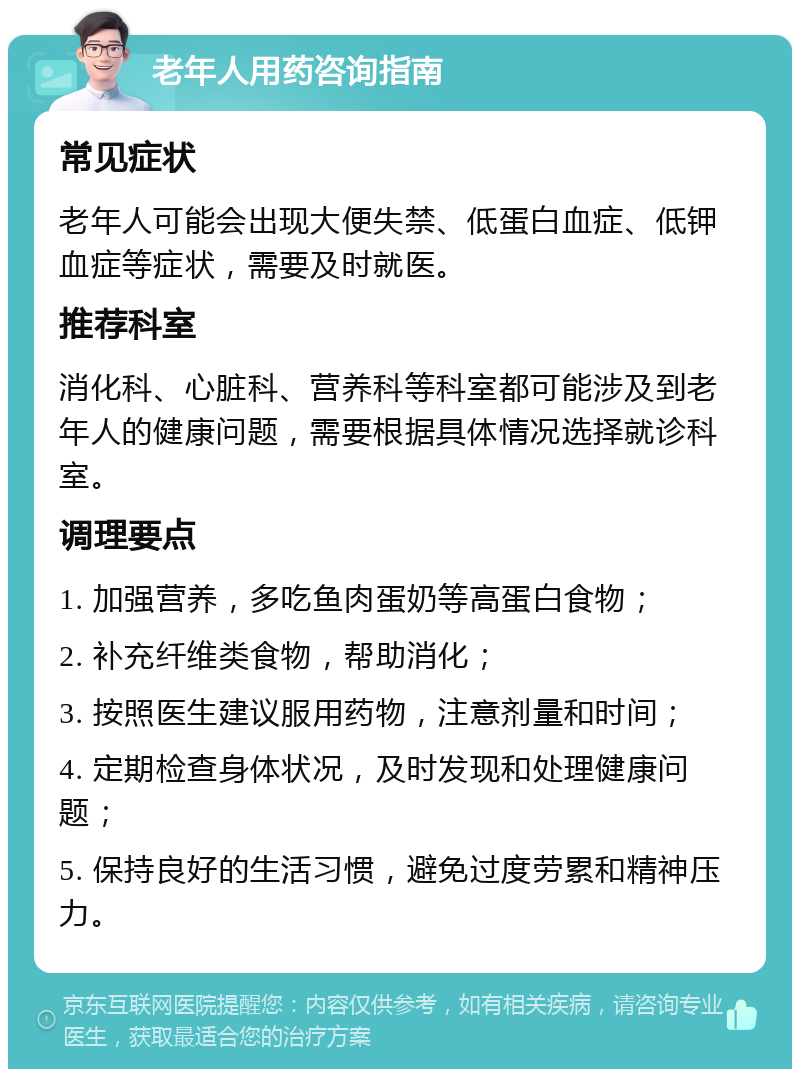 老年人用药咨询指南 常见症状 老年人可能会出现大便失禁、低蛋白血症、低钾血症等症状，需要及时就医。 推荐科室 消化科、心脏科、营养科等科室都可能涉及到老年人的健康问题，需要根据具体情况选择就诊科室。 调理要点 1. 加强营养，多吃鱼肉蛋奶等高蛋白食物； 2. 补充纤维类食物，帮助消化； 3. 按照医生建议服用药物，注意剂量和时间； 4. 定期检查身体状况，及时发现和处理健康问题； 5. 保持良好的生活习惯，避免过度劳累和精神压力。