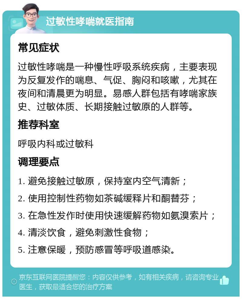 过敏性哮喘就医指南 常见症状 过敏性哮喘是一种慢性呼吸系统疾病，主要表现为反复发作的喘息、气促、胸闷和咳嗽，尤其在夜间和清晨更为明显。易感人群包括有哮喘家族史、过敏体质、长期接触过敏原的人群等。 推荐科室 呼吸内科或过敏科 调理要点 1. 避免接触过敏原，保持室内空气清新； 2. 使用控制性药物如茶碱缓释片和酮替芬； 3. 在急性发作时使用快速缓解药物如氨溴索片； 4. 清淡饮食，避免刺激性食物； 5. 注意保暖，预防感冒等呼吸道感染。